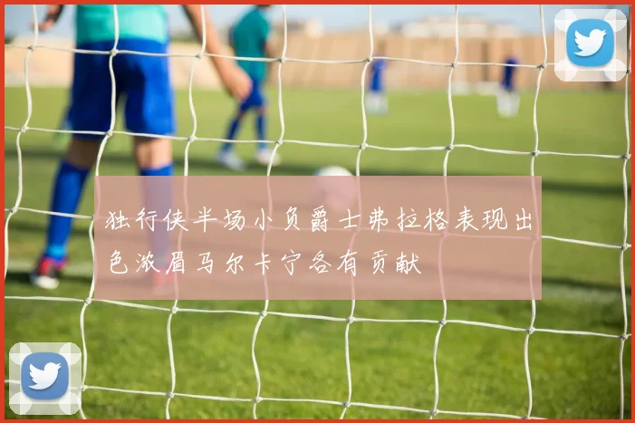 独行侠半场小负爵士弗拉格表现出色浓眉马尔卡宁各有贡献
