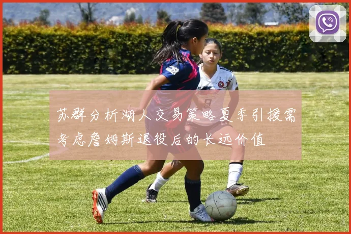 苏群分析湖人交易策略夏季引援需考虑詹姆斯退役后的长远价值