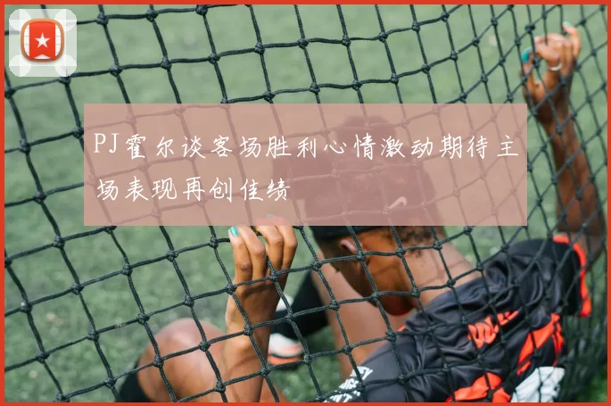 PJ霍尔谈客场胜利心情激动期待主场表现再创佳绩