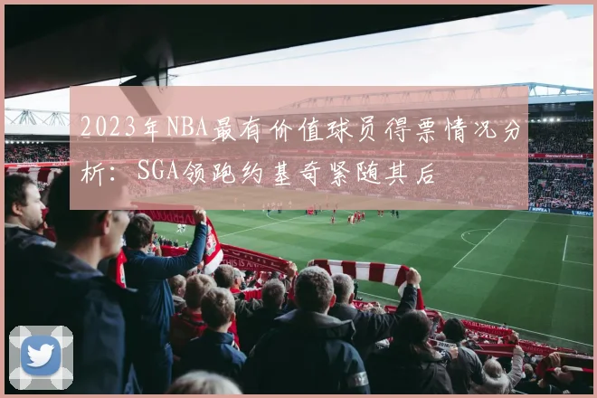 2023年NBA最有价值球员得票情况分析：SGA领跑约基奇紧随其后