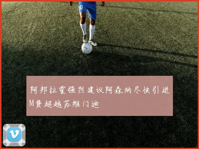 阿邦拉霍强烈建议阿森纳尽快引进M费超越苏维门迪