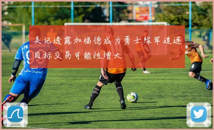 美记透露加福德成为勇士绿军追逐目标交易可能性增大