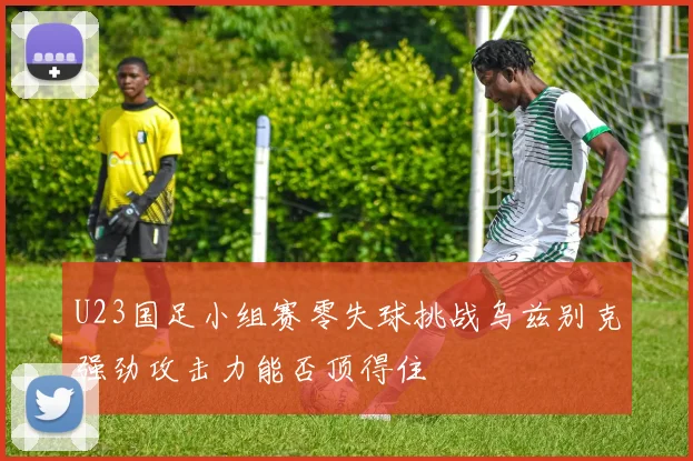 U23国足小组赛零失球挑战乌兹别克强劲攻击力能否顶得住