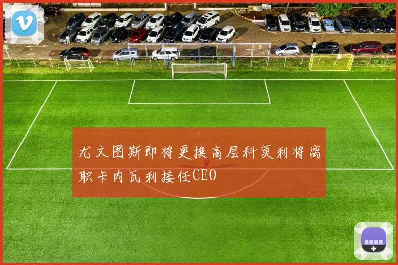 尤文图斯即将更换高层科莫利将离职卡内瓦利接任CEO