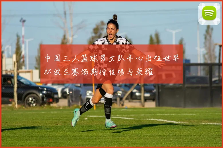中国三人篮球男女队齐心出征世界杯波兰赛场期待佳绩与荣耀