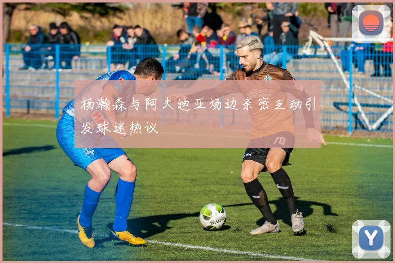 杨瀚森与阿夫迪亚场边亲密互动引发球迷热议