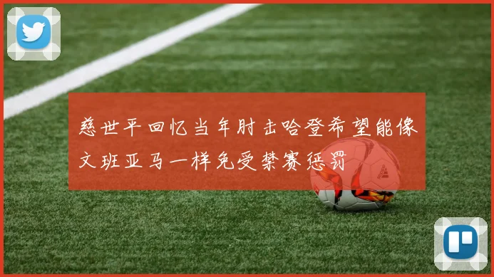 慈世平回忆当年肘击哈登希望能像文班亚马一样免受禁赛惩罚