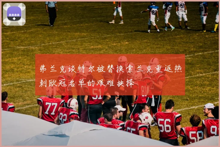 弗兰克谈特尔被替换索兰克重返热刺欧冠名单的艰难抉择