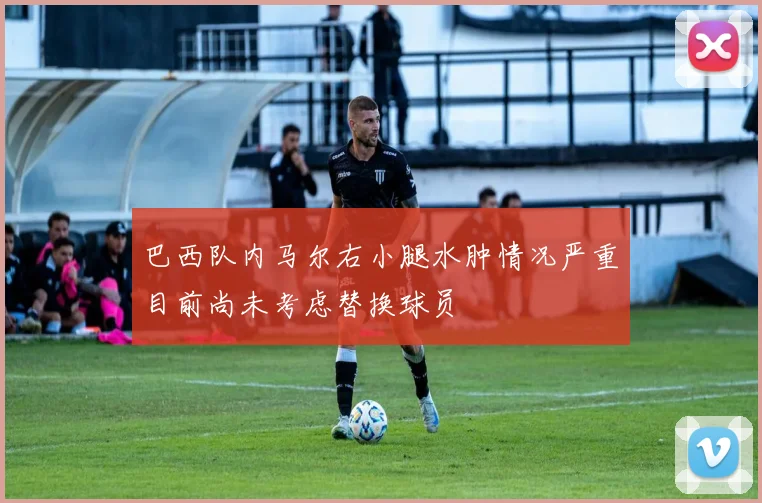 巴西队内马尔右小腿水肿情况严重目前尚未考虑替换球员